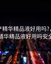 亚洲国产精华精品液好用吗?，亚洲国产精华精品液好用吗安全吗