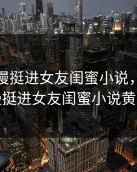 大龟慢慢挺进女友闺蜜小说，大龟慢慢挺进女友闺蜜小说黄文