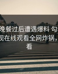 明星在晚餐过后遭遇爆料 勾魂摄魄，蘑菇影视在线观看全网炸锅，详情速看