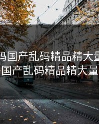 亚洲乱码国产乱码精品精大量，亚洲乱码国产乱码精品精大量不卡