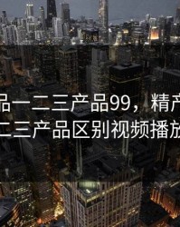 精产国品一二三产品99，精产国品一二三产品区别视频播放