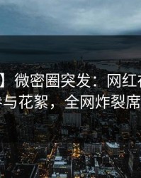 【爆料】微密圈突发：网红在昨晚被曝曾参与花絮，全网炸裂席卷全网