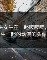 动漫男生女生在一起嗟嗟嗟，男生女生一起的动漫的头像