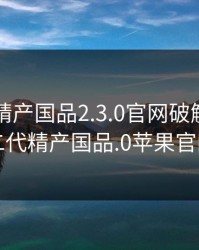 富二代精产国品2.3.0官网破解版，富二代精产国品.0苹果官网