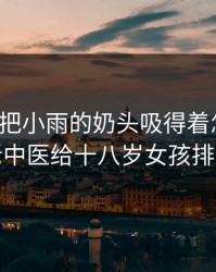 老中医把小雨的奶头吸得着怎么办，老中医给十八岁女孩排毒