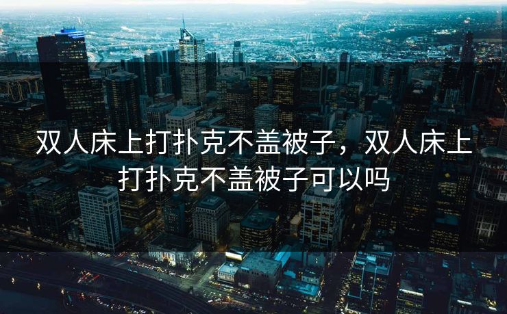 双人床上打扑克不盖被子，双人床上打扑克不盖被子可以吗