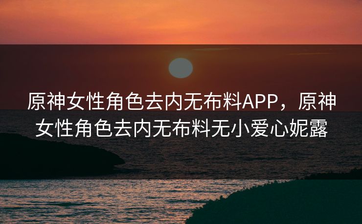 原神女性角色去内无布料APP，原神女性角色去内无布料无小爱心妮露