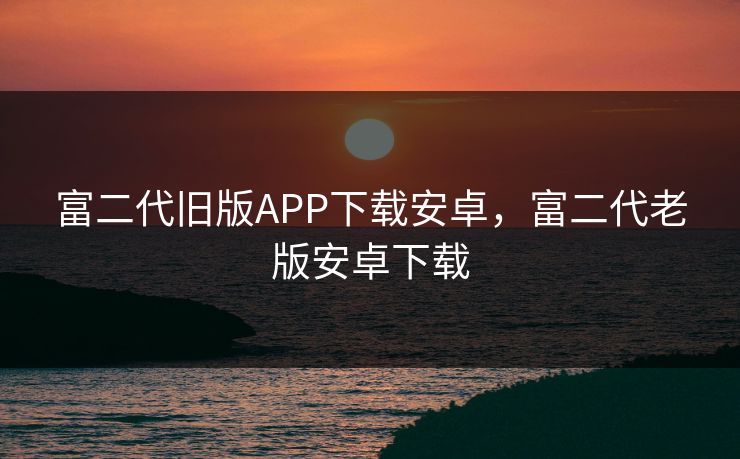 富二代旧版APP下载安卓，富二代老版安卓下载