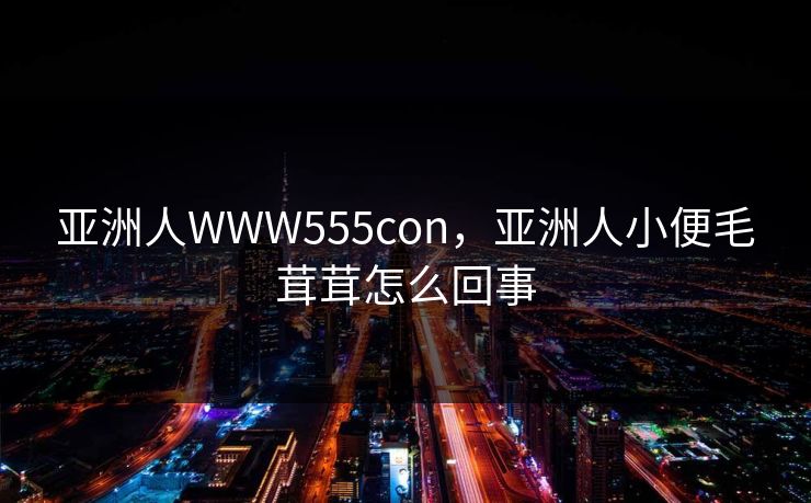 亚洲人WWW555con,亚洲人小便毛茸茸怎么回事 亚洲人WWW555con,亚洲人小便毛茸茸怎么回事
