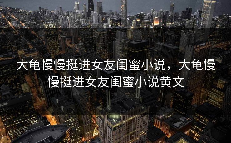 大龟慢慢挺进女友闺蜜小说,大龟慢慢挺进女友闺蜜小说黄文 大龟慢慢挺进女友闺蜜小说,大龟慢慢挺进女友闺蜜小说黄文