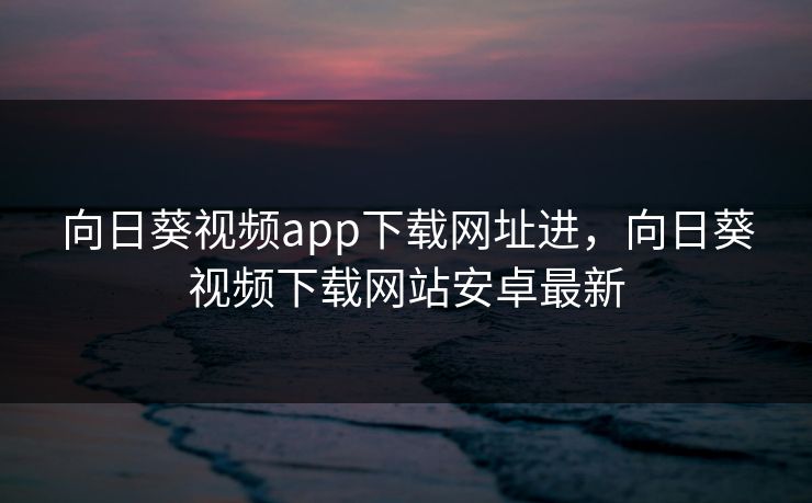 向日葵视频app下载网址进，向日葵视频下载网站安卓最新