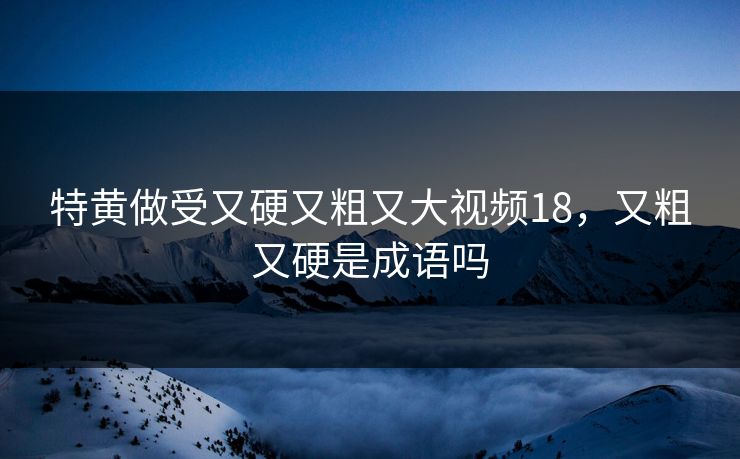 特黄做受又硬又粗又大视频18，又粗又硬是成语吗