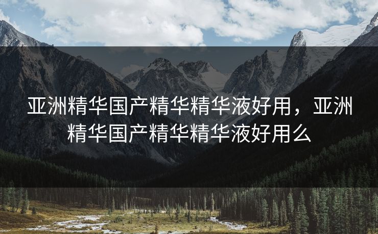亚洲精华国产精华精华液好用，亚洲精华国产精华精华液好用么