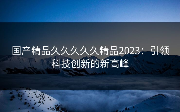 国产精品久久久久久精品2023:引领科技创新的新高峰 国产精品久久久久久精品2023:引领科技创新的新高峰