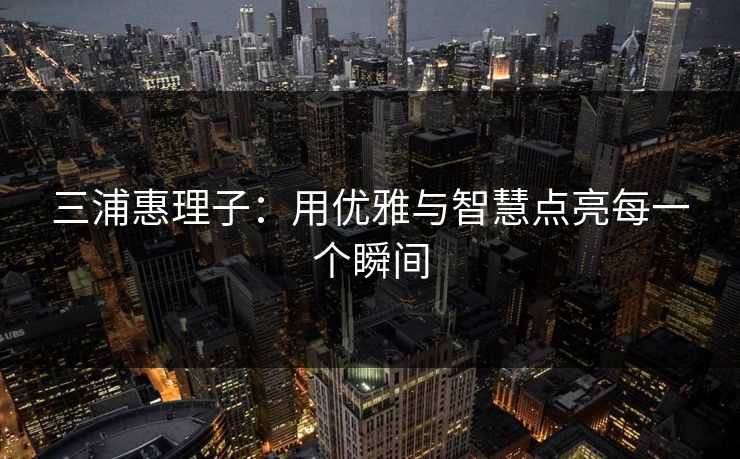 三浦惠理子:用优雅与智慧点亮每一个瞬间 三浦惠理子:用优雅与智慧点亮每一个瞬间