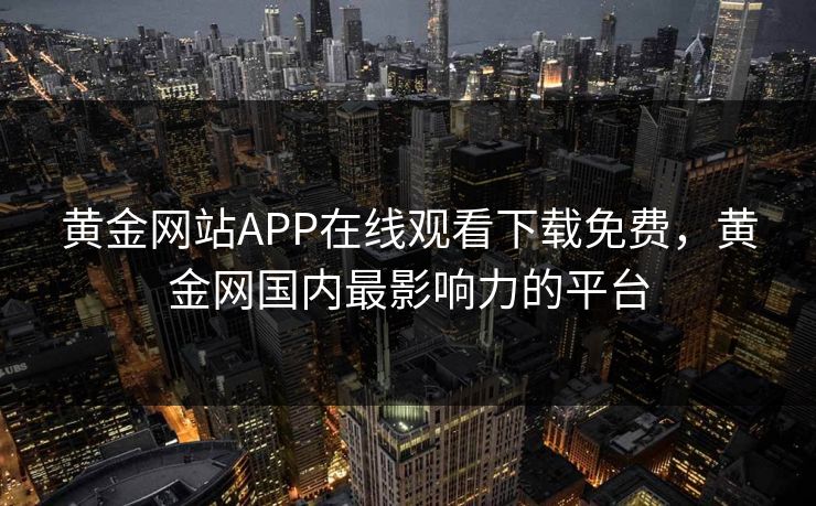 黄金网站APP在线观看下载免费,黄金网国内最影响力的平台 黄金网站APP在线观看下载免费,黄金网国内最影响力的平台