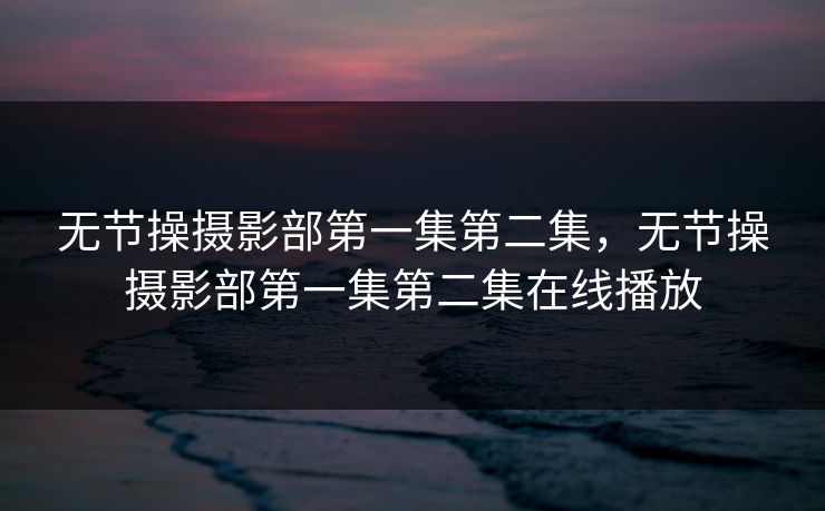 无节操摄影部第一集第二集，无节操摄影部第一集第二集在线播放