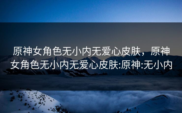 原神女角色无小内无爱心皮肤,原神女角色无小内无爱心皮肤:原神:无小内 原神女角色无小内无爱心皮肤,原神女角色无小内无爱心皮肤:原神:无小内