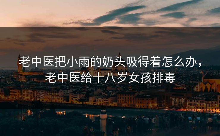 老中医把小雨的奶头吸得着怎么办，老中医给十八岁女孩排毒