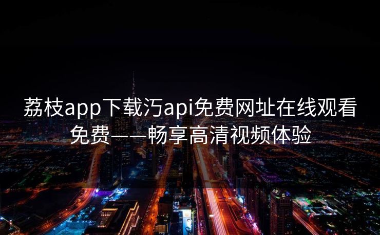 荔枝app下载汅api免费网址在线观看免费——畅享高清视频体验 荔枝app下载汅api免费网址在线观看免费——畅享高清视频体验