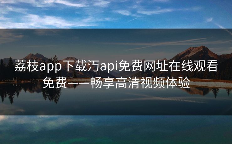 荔枝app下载汅api免费网址在线观看免费——畅享高清视频体验 荔枝app下载汅api免费网址在线观看免费——畅享高清视频体验