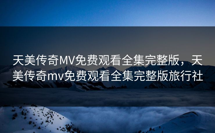 天美传奇MV免费观看全集完整版,天美传奇mv免费观看全集完整版旅行社 天美传奇MV免费观看全集完整版,天美传奇mv免费观看全集完整版旅行社