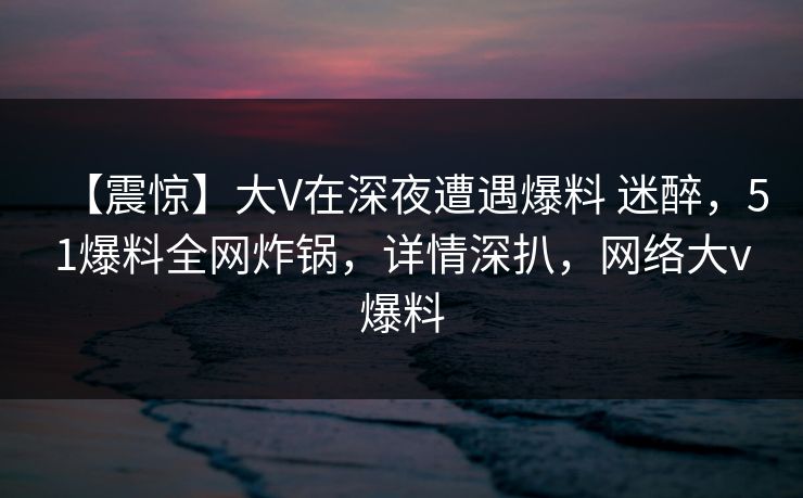 【震惊】大V在深夜遭遇爆料 迷醉，51爆料全网炸锅，详情深扒，网络大v爆料