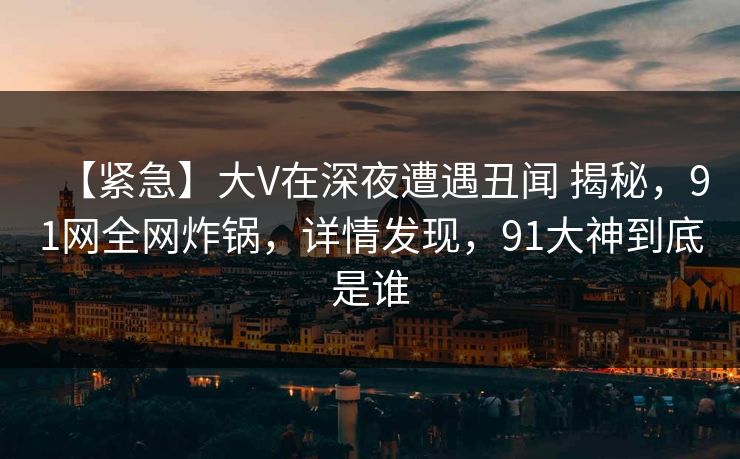 【紧急】大V在深夜遭遇丑闻 揭秘，91网全网炸锅，详情发现，91大神到底是谁