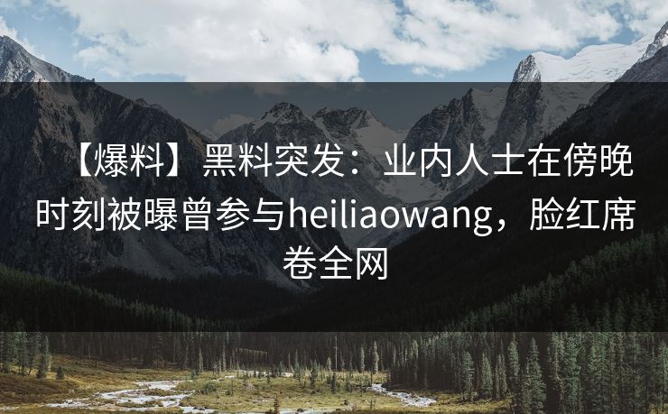 【爆料】黑料突发：业内人士在傍晚时刻被曝曾参与heiliaowang，脸红席卷全网
