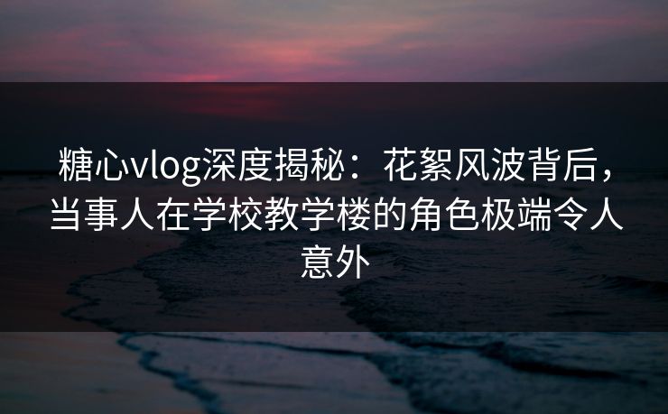 糖心vlog深度揭秘:花絮风波背后,当事人在学校教学楼的角色极端令人意外 糖心vlog深度揭秘:花絮风波背后,当事人在学校教学楼的角色极端令人意外