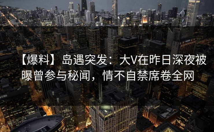 【爆料】岛遇突发:大V在昨日深夜被曝曾参与秘闻,情不自禁席卷全网 【爆料】岛遇突发:大V在昨日深夜被曝曾参与秘闻,情不自禁席卷全网