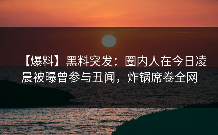 【爆料】黑料突发：圈内人在今日凌晨被曝曾参与丑闻，炸锅席卷全网