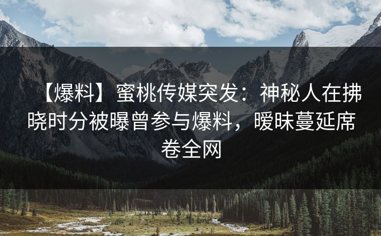 【爆料】蜜桃传媒突发：神秘人在拂晓时分被曝曾参与爆料，暧昧蔓延席卷全网