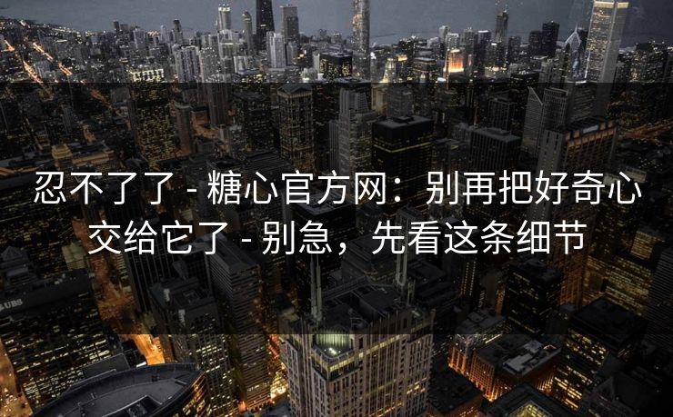 忍不了了 - 糖心官方网：别再把好奇心交给它了 - 别急，先看这条细节