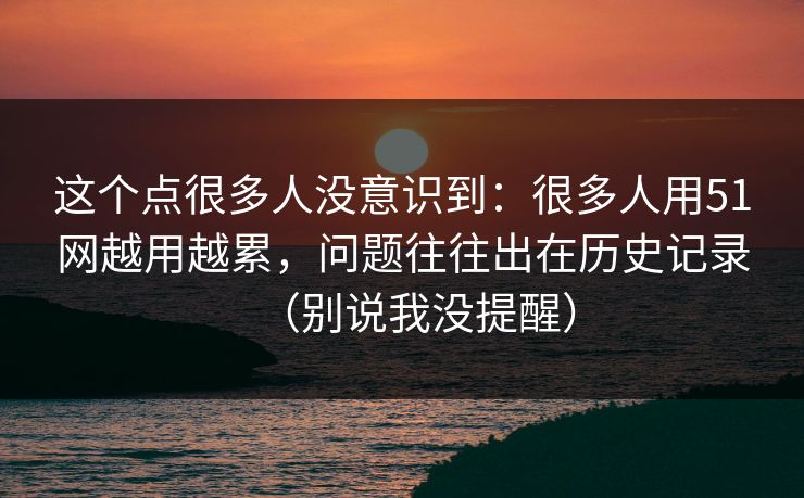 这个点很多人没意识到：很多人用51网越用越累，问题往往出在历史记录（别说我没提醒）