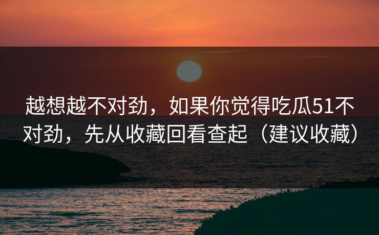 越想越不对劲,如果你觉得吃瓜51不对劲,先从收藏回看查起(建议收藏) 越想越不对劲,如果你觉得吃瓜51不对劲,先从收藏回看查起(建议收藏)