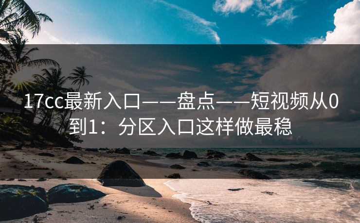 17cc最新入口——盘点——短视频从0到1:分区入口这样做最稳 17cc最新入口——盘点——短视频从0到1:分区入口这样做最稳