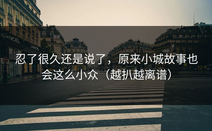 忍了很久还是说了，原来小城故事也会这么小众（越扒越离谱）