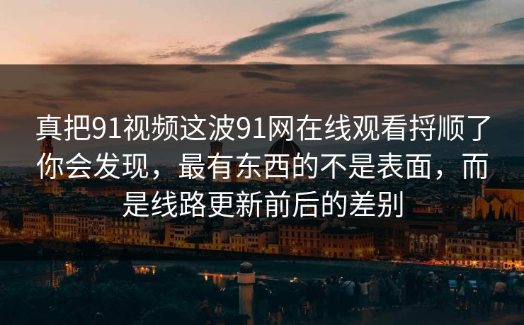 真把91视频这波91网在线观看捋顺了你会发现,最有东西的不是表面,而是线路更新前后的差别 真把91视频这波91网在线观看捋顺了你会发现,最有东西的不是表面,而是线路更新前后的差别