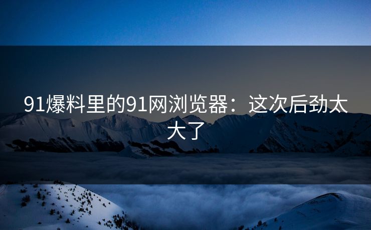 91爆料里的91网浏览器：这次后劲太大了
