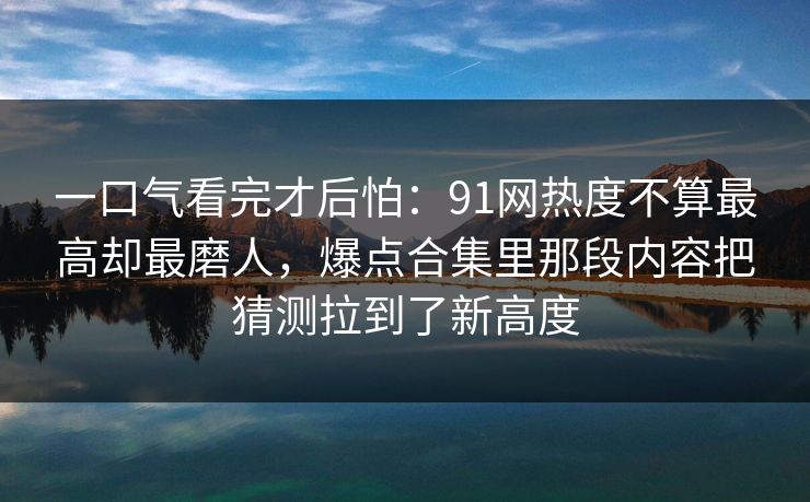 一口气看完才后怕：91网热度不算最高却最磨人，爆点合集里那段内容把猜测拉到了新高度