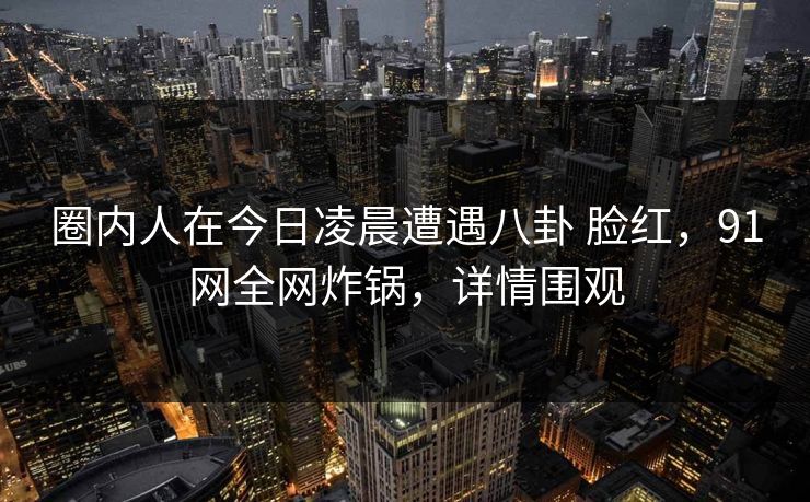 圈内人在今日凌晨遭遇八卦 脸红，91网全网炸锅，详情围观