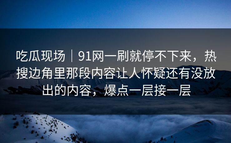 吃瓜现场｜91网一刷就停不下来，热搜边角里那段内容让人怀疑还有没放出的内容，爆点一层接一层