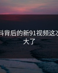新91黑料背后的新91视频这次后劲太大了