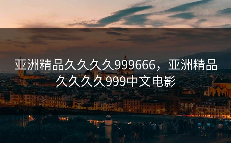 亚洲精品久久久久999666，亚洲精品久久久久999中文电影