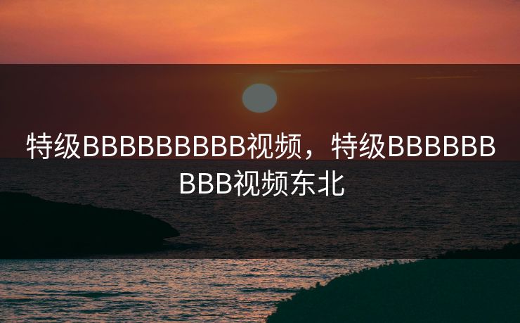 特级BBBBBBBBB视频,特级BBBBBBBBB视频东北 特级BBBBBBBBB视频,特级BBBBBBBBB视频东北