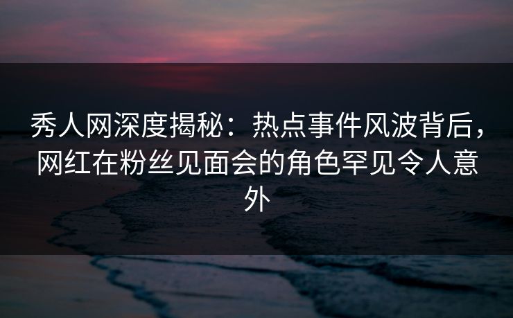 秀人网深度揭秘：热点事件风波背后，网红在粉丝见面会的角色罕见令人意外
