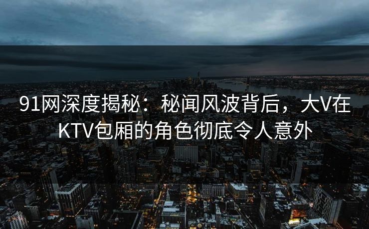 91网深度揭秘：秘闻风波背后，大V在KTV包厢的角色彻底令人意外