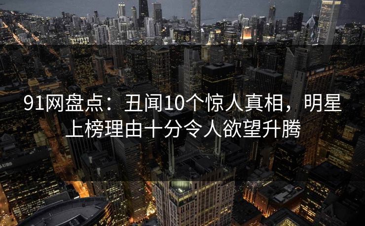 91网盘点：丑闻10个惊人真相，明星上榜理由十分令人欲望升腾