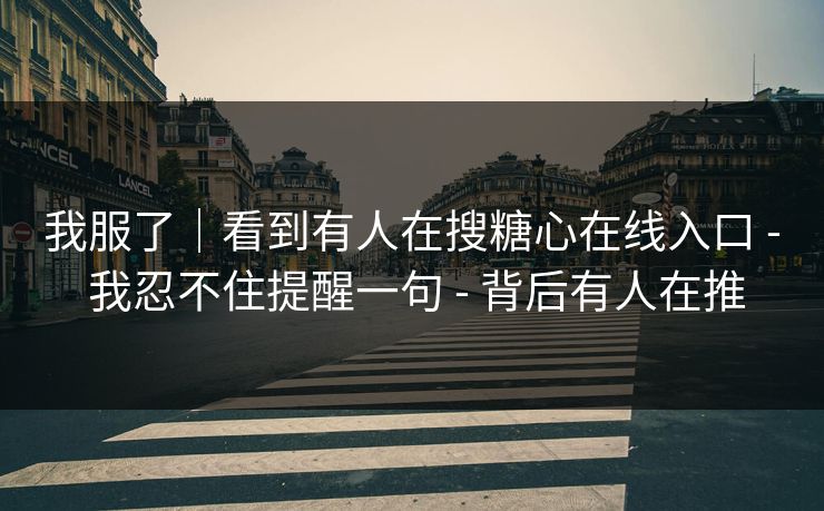 我服了|看到有人在搜糖心在线入口 - 我忍不住提醒一句 - 背后有人在推 我服了|看到有人在搜糖心在线入口 - 我忍不住提醒一句 - 背后有人在推